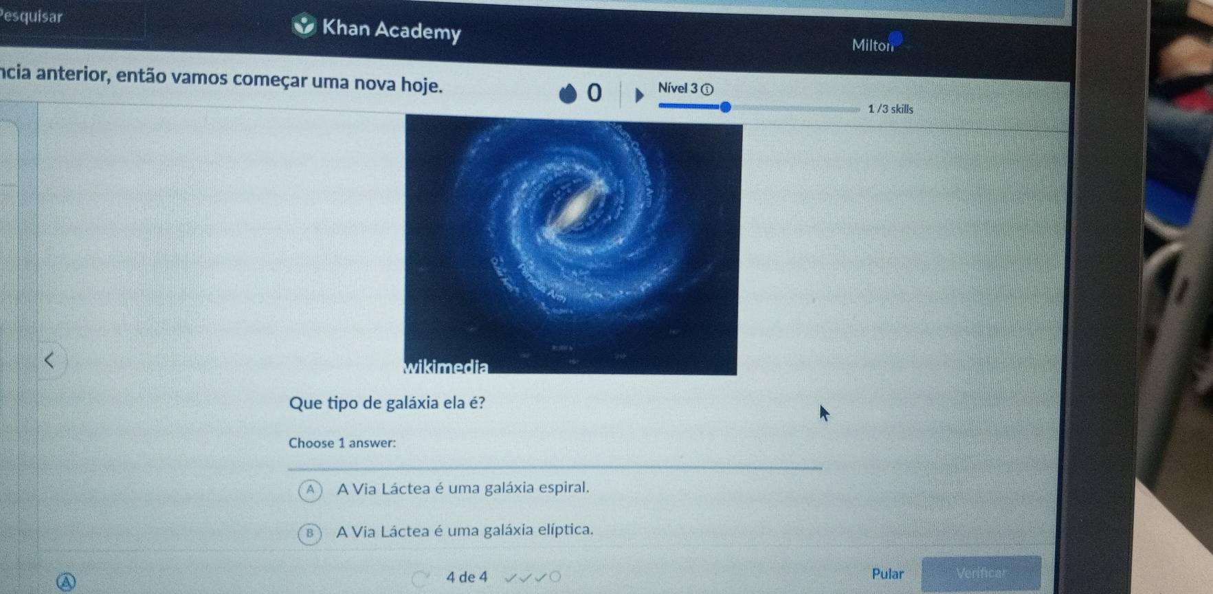 Pesquisar Khan Academy
Milton
ncia anterior, então vamos começar uma nova hoje. Nível 3 ①
0
1 /3 skills
Que tipo de galáxia ela é?
Choose 1 answer:
A Via Láctea é uma galáxia espiral.
B A Via Láctea é uma galáxia elíptica.
4 de 4 Pular Verificar