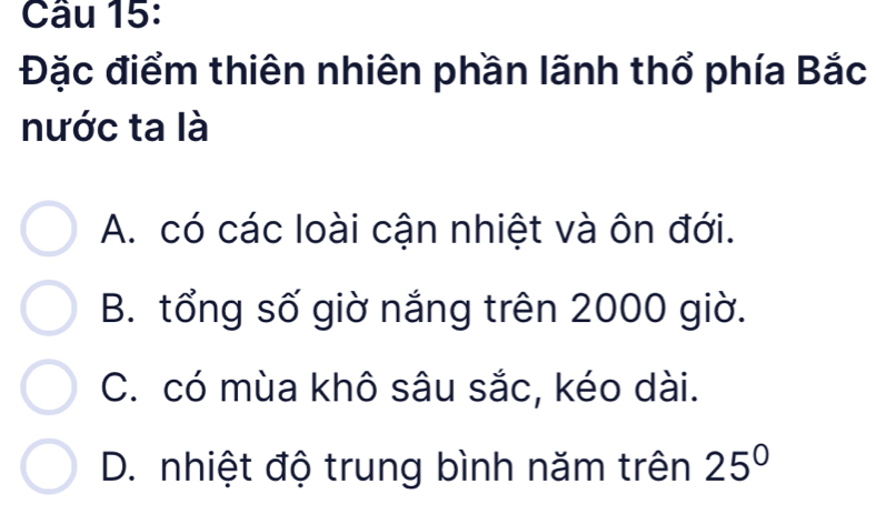 Đặc điểm thiên nhiên phần lãnh thổ phía Bắc
nước ta là
A. có các loài cận nhiệt và ôn đới.
B. tổng số giờ nắng trên 2000 giờ.
C. có mùa khô sâu sắc, kéo dài.
D. nhiệt độ trung bình năm trên 25°