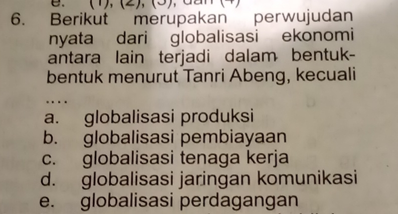 (1), (2), (3) , dan
6. Berikut merupakan perwujudan
nyata dari globalisasi ekonomi
antara lain terjadi dalam bentuk-
bentuk menurut Tanri Abeng, kecuali
…
a. globalisasi produksi
b. globalisasi pembiayaan
c. globalisasi tenaga kerja
d. globalisasi jaringan komunikasi
e. globalisasi perdagangan