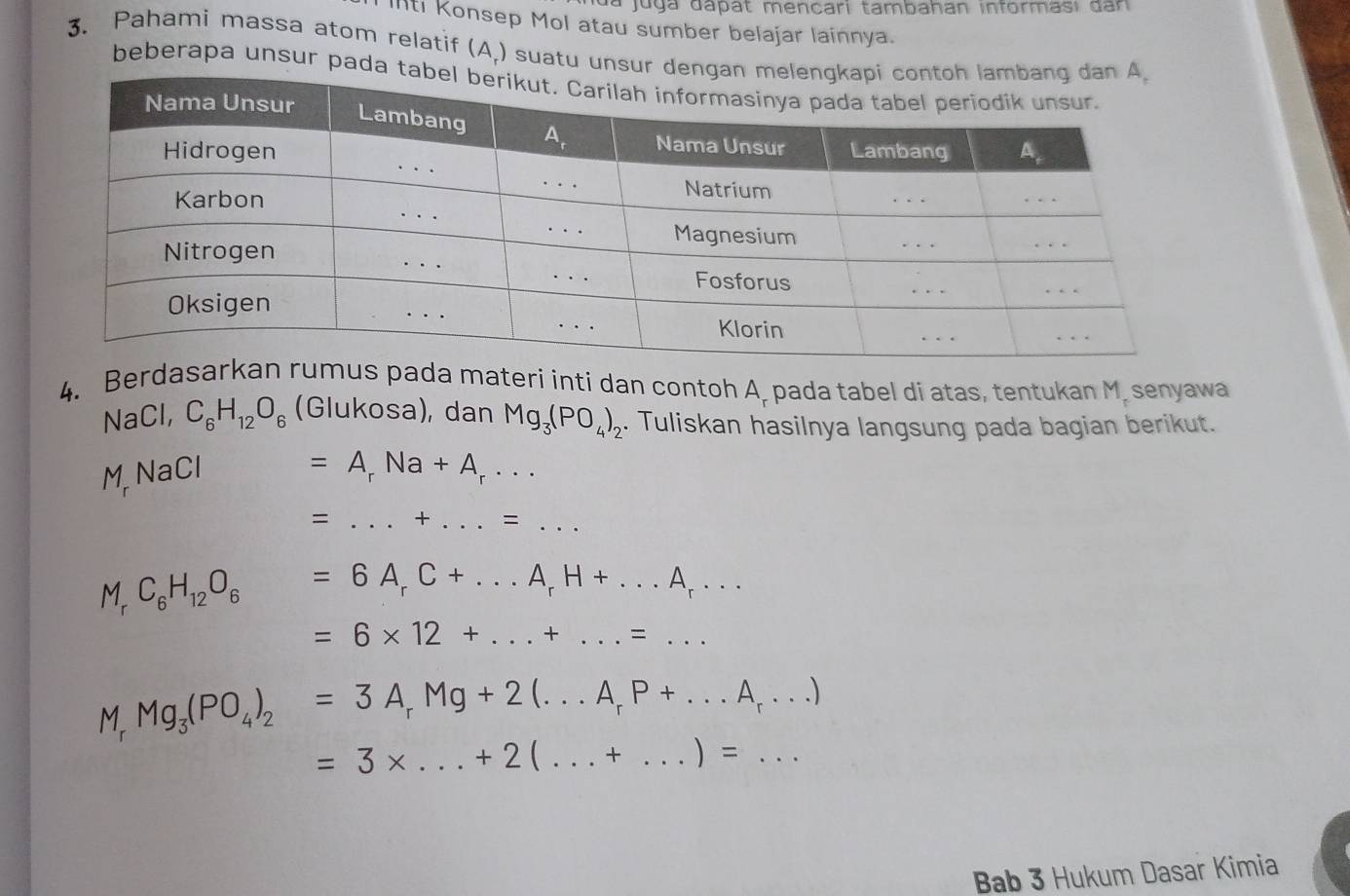 dá juga dapat mencari tambahan informasi dan
IIti Konsep Mol atau sumber belajar lainnya.
3. Pahami massa atom relatif (A.) suatu unsu
beberapa unsur pada
4. Berdas pada materi inti dan contoh A, pada tabel di atas, tentukan M. senyawa
N 1= Cl, C_6H_12O_6 (Glukosa), dan Mg_3(PO_4)_2. Tuliskan hasilnya langsung pada bagian berikut.
M N |acendvmatrix
=A_rNa+A_r...
= _+ _ = :_
M_rC_6H_12O_6=6A_rC+...A_rH+...A_r... _
=6* 12+...+...=... _
Mg_3(PO_4)_2=3A_rMg+2(...A_rP+...A_r...)
=3* ...+2(...+...)=...
Bab 3 Hukum Dasar Kimia