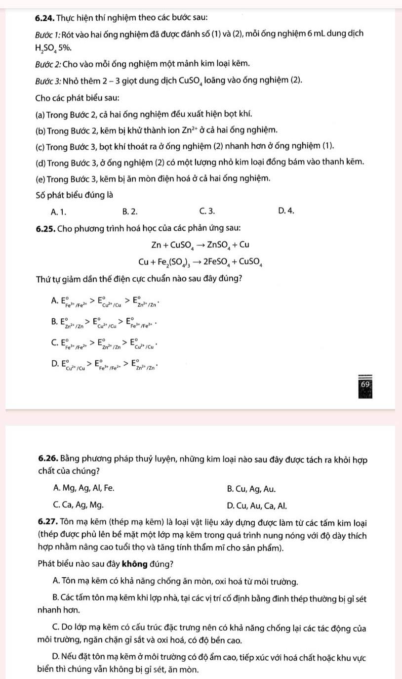 Thực hiện thí nghiệm theo các bước sau:
Bước 1: Rót vào hai ống nghiệm đã được đánh số (1) và (2), mỗi ống nghiệm 6 mL dung dịch
H_2SO 5%.
Bước 2: Cho vào mỗi ống nghiệm một mảnh kim loại kẽm.
Bước 3: Nhỏ thêm 2 - 3 giọt dung dịch CuSO_4 loãng vào ống nghiệm (2).
Cho các phát biểu sau:
(a) Trong Bước 2, cả hai ống nghiệm đều xuất hiện bọt khí.
(b) Trong Bước 2, kẽm bị khử thành ion Zn^(2+) vector o cả hai ống nghiệm.
(c) Trong Bước 3, bọt khí thoát ra ở ống nghiệm (2) nhanh hơn ở ống nghiệm (1).
(d) Trong Bước 3, ở ống nghiệm (2) có một lượng nhỏ kim loại đồng bám vào thanh kẽm.
(e) Trong Bước 3, kẽm bị ăn mòn điện hoá ở cả hai ống nghiệm.
Số phát biểu đúng là
A. 1. B. 2. C. 3. D. 4.
6.25. Cho phương trình hoá học của các phản ứng sau:
Zn+CuSO_4to ZnSO_4+Cu
Cu+Fe_2(SO_4)_3to 2FeSO_4+CuSO_4
Thứ tự giảm dần thế điện cực chuẩn nào sau đây đúng?
A. E_Fe^(3+)/Fe^(2+)^circ >E_Cu^(2+)/Cu^circ >E_Zn^(2+)/Zn^circ .
B. E_Zn^(2+)/Zn^circ >E_Cu^(2+)/Cu^circ >E_Fe^(3+)/Fe^(2+)^circ 
C. E_Fe^(3+)/Fe^(2+)^circ >E_Zn^(2+)/Zn^circ >E_Cu^(2+)/Cu^circ .
D. E_Cu^(2+)/Cu^circ >E_Fe^(3+)/Fe^(2+)^circ >E_Zn^(2+)/Zn^circ .
6.26. Bằng phương pháp thuỷ luyện, những kim loại nào sau đây được tách ra khỏi hợp
chất của chúng?
A. Mg, Ag, Al, Fe. B. Cu, Ag, Au.
C. Ca, Ag, Mg. D. Cu, Au, Ca, Al.
6.27. Tôn mạ kẽm (thép mạ kẽm) là loại vật liệu xây dựng được làm từ các tấm kim loại
(thép được phủ lên bề mặt một lớp mạ kẽm trong quá trình nung nóng với độ dày thích
hợp nhằm nâng cao tuổi thọ và tăng tính thẩm mĩ cho sản phẩm).
Phát biểu nào sau đây không đúng?
A. Tôn mạ kēm có khả năng chống ăn mòn, oxi hoá từ môi trường.
B. Các tấm tôn mạ kẽm khi lợp nhà, tại các vị trí cố định bằng đinh thép thường bị gỉ sét
nhanh hơn.
C. Do lớp mạ kẽm có cấu trúc đặc trưng nên có khả năng chống lại các tác động của
môi trường, ngăn chặn gỉ sắt và oxi hoá, có độ bền cao.
D. Nếu đặt tôn mạ kẽm ở môi trường có độ ẩm cao, tiếp xúc với hoá chất hoặc khu vực
biển thì chúng vẫn không bị gỉ sét, ăn mòn.