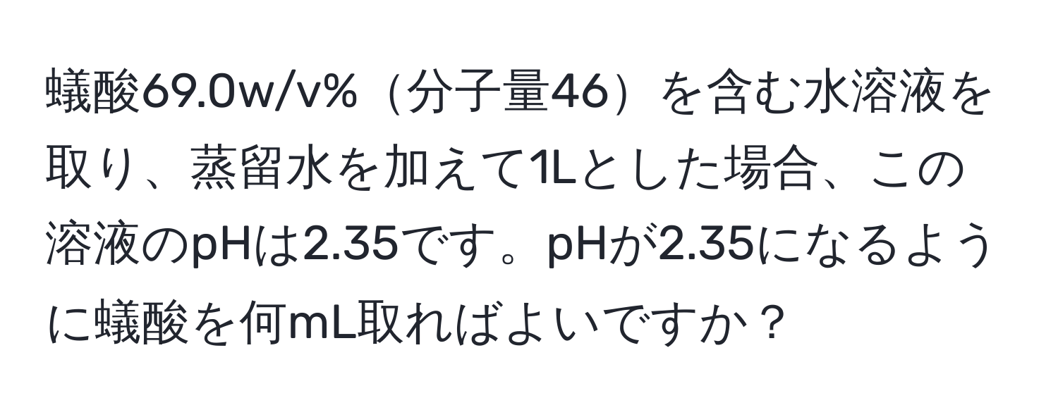 蟻酸69.0w/v%分子量46を含む水溶液を取り、蒸留水を加えて1Lとした場合、この溶液のpHは2.35です。pHが2.35になるように蟻酸を何mL取ればよいですか？