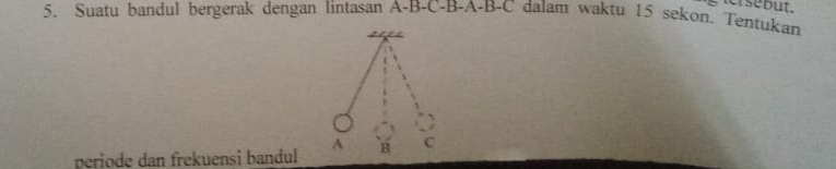 but. 
5. Suatu bandul bergerak dengan lintasan A-B-C-B-A-B-C dalam waktu 15 sekon. Tentukan 
A 
periode dan frekuensi bandul B C