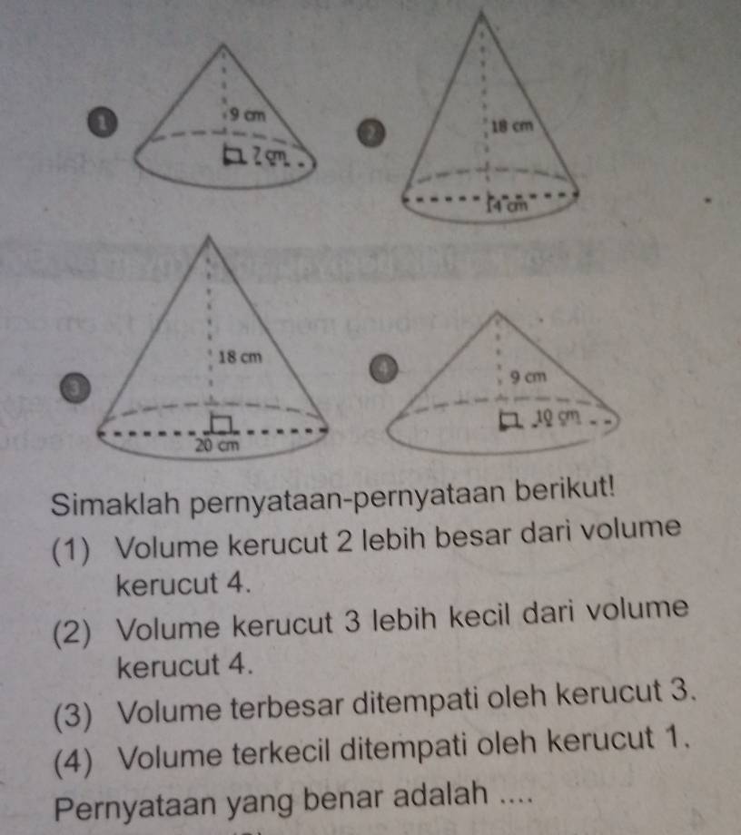 2 
3 
Simaklah pernyataan-pernyataan berikut! 
(1) Volume kerucut 2 lebih besar dari volume 
kerucut 4. 
(2) Volume kerucut 3 lebih kecil dari volume 
kerucut 4. 
(3) Volume terbesar ditempati oleh kerucut 3. 
(4) Volume terkecil ditempati oleh kerucut 1. 
Pernyataan yang benar adalah ....