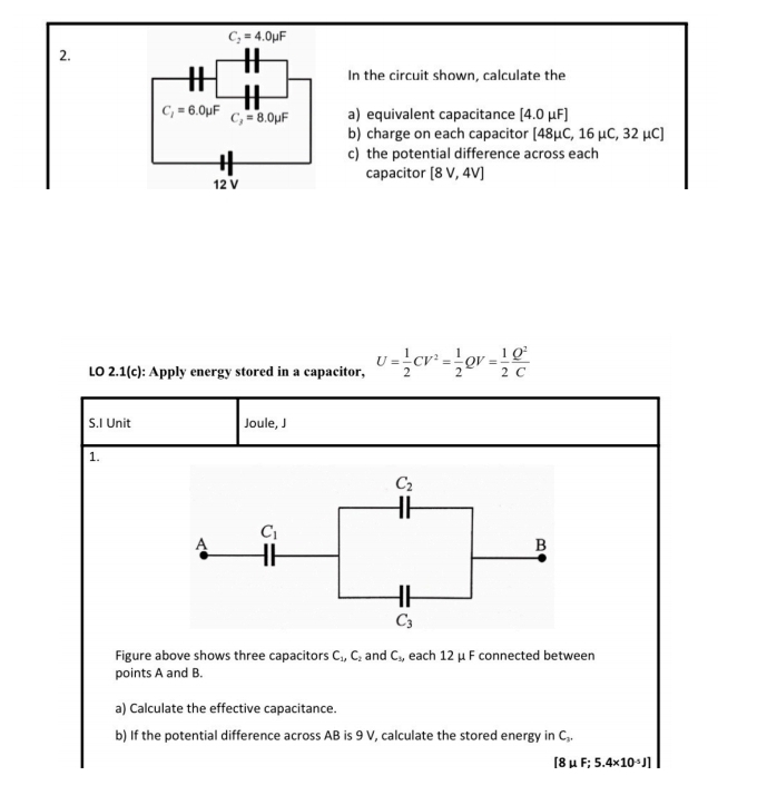 C_2=4.0mu F
2.
In the circuit shown, calculate the
C_2=6.0mu F
C_3=8.0mu F a) equivalent capacitance [4.0mu F]
b) charge on each capacitor [48μC, 16 μC, 32 μC]
c) the potential difference across each
capacitor [8V,4V]
12 V
LO 2.1(c): Apply energy stored in a capacitor, U= 1/2 CV^2= 1/2  QV = 1/2  Q^2/C 
S.I Unit Joule, J
1.
Figure above shows three capacitors C_1,C_2 and C_1, , each 12 μ F connected between
points A and B.
a) Calculate the effective capacitance.
b) If the potential difference across AB is 9 V, calculate the stored energy in C..
[8μF; 5.4* 10^(-5)J]