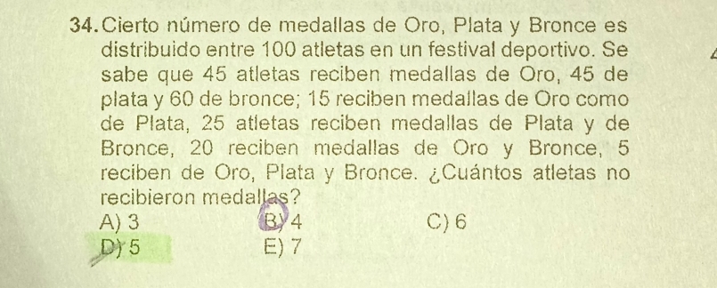 Cierto número de medallas de Oro, Plata y Bronce es
distribuido entre 100 atletas en un festival deportivo. Se
sabe que 45 atletas reciben medallas de Oro, 45 de
plata y 60 de bronce; 15 reciben medallas de Oro como
de Plata, 25 atletas reciben medallas de Plata y de
Bronce, 20 reciben medallas de Oro y Bronce, 5
reciben de Oro, Plata y Bronce. ¿Cuántos atletas no
recibieron medallas?
A) 3 B) 4 C) 6
D) 5 E) 7