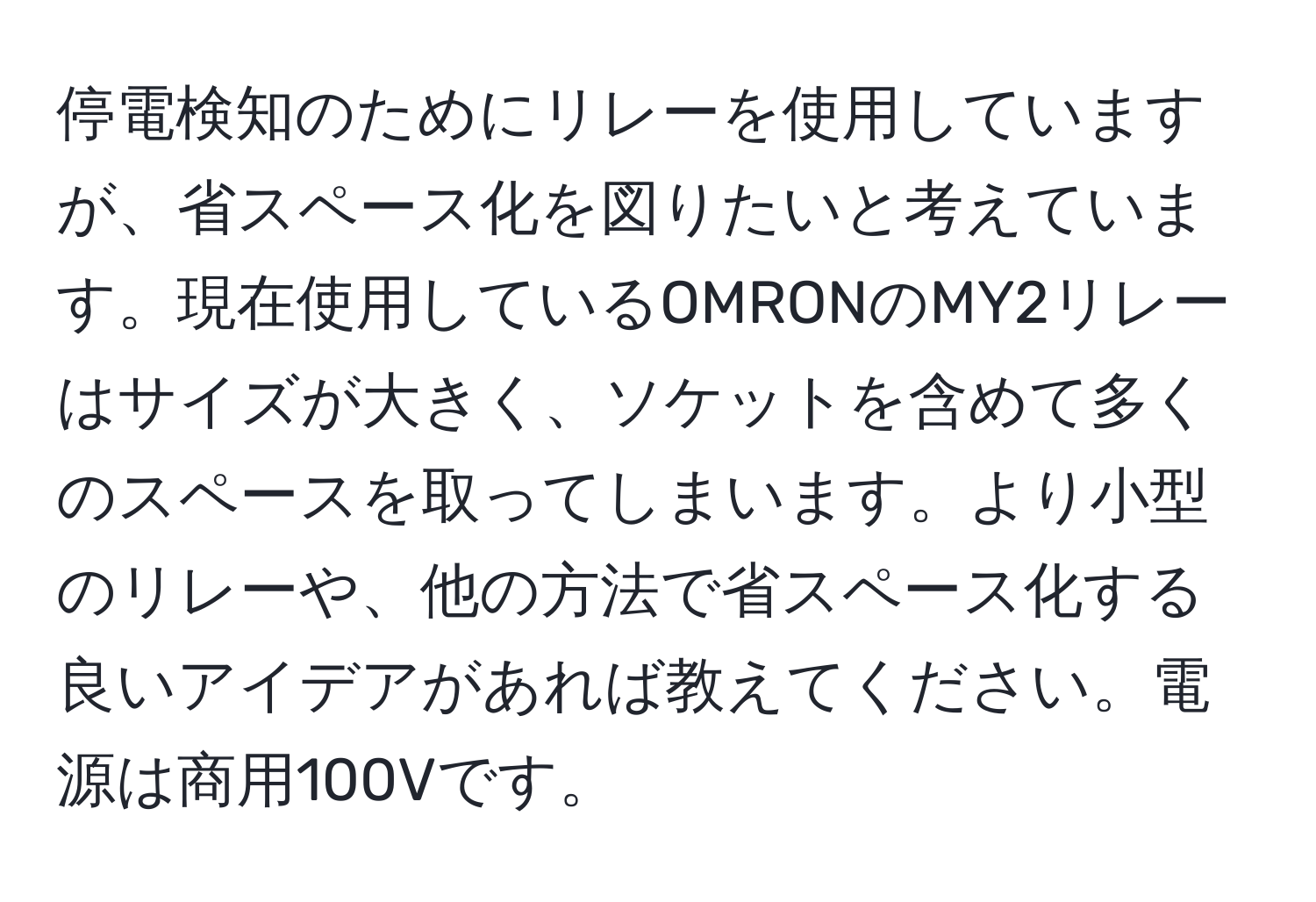 停電検知のためにリレーを使用していますが、省スペース化を図りたいと考えています。現在使用しているOMRONのMY2リレーはサイズが大きく、ソケットを含めて多くのスペースを取ってしまいます。より小型のリレーや、他の方法で省スペース化する良いアイデアがあれば教えてください。電源は商用100Vです。