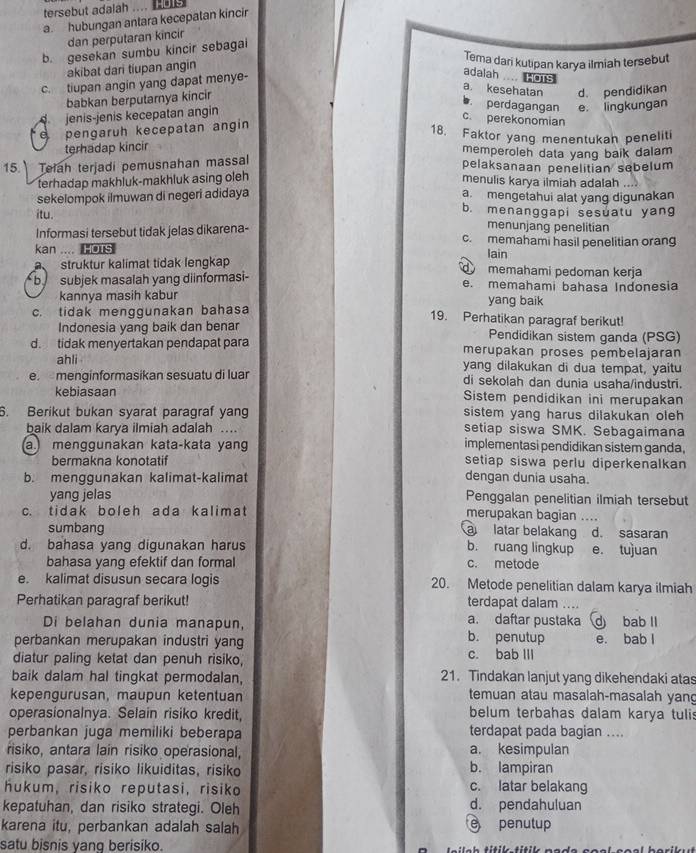 tersebut adalah ....  1
a hubungan antara kecepatan kincir
dan perputaran kincir
b. gesekan sumbu kincir sebagai
akibat dari tiupan angin
Tema dari kutipan karya ilmiah tersebut
c. tiupan angin yang dapat menye-
adalah .... HOTS
a. kesehatan
babkan berputarnya kincir
perdagangan
jenis-jenis kecepatan angin d. pendidikan
c. perekonomian
e pengaruh kecepatan angin e. lingkungan
18. Faktor yang menentukan peneliti
terhadap kincir memperoleh data yang baik dalam
15. Teiah terjadi pemusnahan massal pelaksanaan penelitian sebelum
terhadap makhluk-makhluk asing oleh
menulis karya ilmiah adalah ..
sekelompok ilmuwan di negeri adidaya a mengetahui alat yang digunakan
b. menanggapi sesuatu yang
itu. menunjang penelitian
Informasi tersebut tidak jelas dikarena- c. memahami hasil penelitian orang
kan .... HOTS
Iain
struktur kalimat tidak lengkap  memahami pedoman kerja
b subjek masalah yang diinformasi- e. memahami bahasa Indonesia
kannya masih kabur yang baik
c. tidak menggunakan bahasa 19. Perhatikan paragraf berikut!
Indonesia yang baik dan benar Pendidikan sistem ganda (PSG)
d. tidak menyertakan pendapat para merupakan proses pembelajaran
ahli yang dilakukan di dua tempat, yaitu
e menginformasikan sesuatu di luar di sekolah dan dunia usaha/industri.
kebiasaan Sistem pendidikan ini merupakan
6. Berikut bukan syarat paragraf yang sistem yang harus dilakukan oleh
baik dalam karya ilmiah adalah … setiap siswa SMK. Sebagaimana
amenggunakan kata-kata yan implementasi pendidikan sistem ganda.
bermakna konotatif setiap siswa perlu diperkenalkan
b. menggunakan kalimat-kalimat dengan dunia usaha.
yang jelas Penggalan penelitian ilmiah tersebut
c. tidak boleh ada kalimat merupakan bagian ....
sumbang à latar belakang d. sasaran
d. bahasa yang digunakan harus b. ruang lingkup e. tujuan
bahasa yang efektif dan formal c. metode
e. kalimat disusun secara logis 20. Metode penelitian dalam karya ilmiah
Perhatikan paragraf berikut! terdapat dalam …
a. daftar pustaka
Di belahan dunia manapun, b. penutup d bab II
perbankan merupakan industri yang e. bab l
diatur paling ketat dan penuh risiko, c. bab III
baik dalam hal tingkat permodalan, 21. Tindakan lanjut yang dikehendaki atas
kepengurusan, maupun ketentuan temuan atau masalah-masalah yang
operasionalnya. Selain risiko kredit, belum terbahas dalam karya tulis
perbankan juga memiliki beberapa terdapat pada bagian ....
risiko, antara lain risiko operasional, a. kesimpulan
risiko pasar, risiko likuiditas, risiko b. lampiran
hukum, risiko reputasi, risiko c. latar belakang
kepatuhan, dan risiko strategi. Oleh d. pendahuluan
karena itu, perbankan adalah salah  penutup
satu bisnis vanq berisiko.