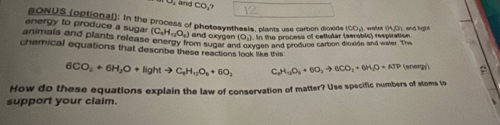 and CO_2 7 
BONUS (optional): In the process of photosynthesis, plants use carbon dioxide (CO_2). water (H_2O) , and light 
energy to produce a sugar (C_6H_12O_6) and oxygen (O_2). In the process of cellular (aerobic) respiration 
animals and plants release energy from sugar an ygen and produce carbon dioxide and water. The 
chemical equations that describe these reactions look like this:
6CO_2+6H_2O+lightto C_6H_12O_6+6O_2 C_6H_12O_6+6O_2to 6CO_2+6H_2O+ATP (energy) 
How do these equations explain the law of conservation of matter? Use specific numbers of atoms to 
support your claim.