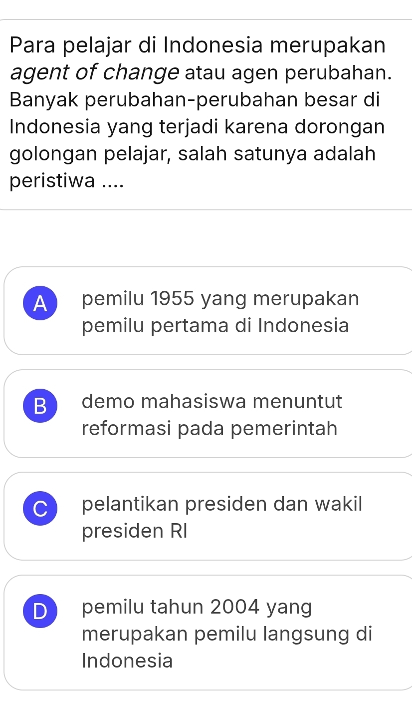 Para pelajar di Indonesia merupakan
agent of change atau agen perubahan.
Banyak perubahan-perubahan besar di
Indonesia yang terjadi karena dorongan
golongan pelajar, salah satunya adalah
peristiwa ....
A pemilu 1955 yang merupakan
pemilu pertama di Indonesia
B demo mahasiswa menuntut
reformasi pada pemerintah
C pelantikan presiden dan wakil
presiden RI
D pemilu tahun 2004 yang
merupakan pemilu langsung di
Indonesia