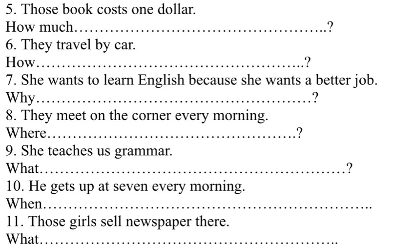 Those book costs one dollar. 
How much._ ? 
6. They travel by car. 
How_ ? 
7. She wants to learn English because she wants a better job. 
Why_ ? 
8. They meet on the corner every morning. 
Where._ ? 
9. She teaches us grammar. 
What_ ? 
10. He gets up at seven every morning. 
When_ 
11. Those girls sell newspaper there. 
What_