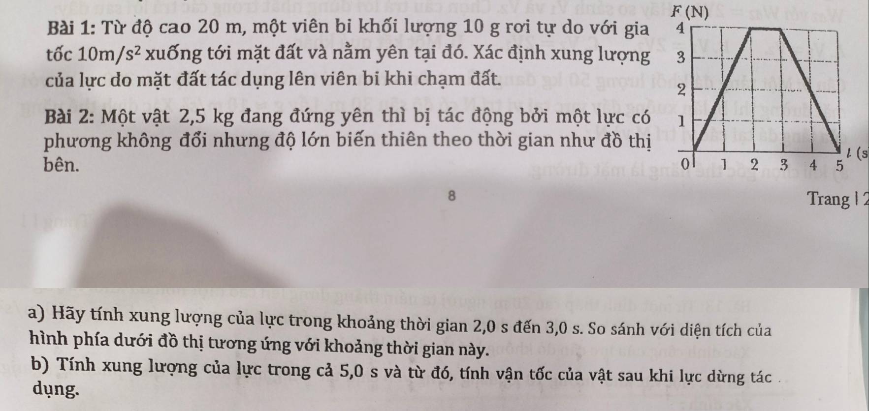 Từ độ cao 20 m, một viên bi khối lượng 10 g rơi tự do với gia 
tốc^n 10m/s^2 xuống tới mặt đất và nằm yên tại đó. Xác định xung lượng 
của lực do mặt đất tác dụng lên viên bi khi chạm đất.
Bài 2: Một vật 2,5 kg đang đứng yên thì bị tác động bởi một lực có 
phương không đổi nhưng độ lớn biến thiên theo thời gian như đồ thị
1.(s
bên. 
8 Trang 1 2
a) Hãy tính xung lượng của lực trong khoảng thời gian 2,0 s đến 3,0 s. So sánh với diện tích của
hình phía dưới đồ thị tương ứng với khoảng thời gian này.
b) Tính xung lượng của lực trong cả 5,0 s và từ đó, tính vận tốc của vật sau khi lực dừng tác .
dụng.