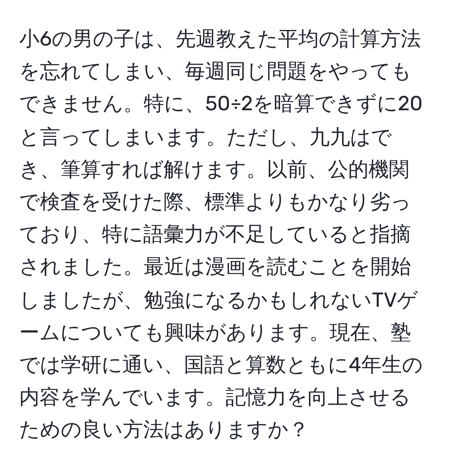 小6の男の子は、先週教えた平均の計算方法を忘れてしまい、毎週同じ問題をやってもできません。特に、50÷2を暗算できずに20と言ってしまいます。ただし、九九はでき、筆算すれば解けます。以前、公的機関で検査を受けた際、標準よりもかなり劣っており、特に語彙力が不足していると指摘されました。最近は漫画を読むことを開始しましたが、勉強になるかもしれないTVゲームについても興味があります。現在、塾では学研に通い、国語と算数ともに4年生の内容を学んでいます。記憶力を向上させるための良い方法はありますか？