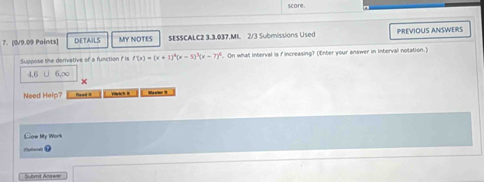 score.
7. [0/9.09 Points] DETAILS MY NOTES SESSCALC2 3.3.037.MI. 2/3 Submissions Used PREVIOUS ANSWERS
Suppose the derivative of a function f is f'(x)=(x+1)^4(x-5)^3(x-7)^6. On what interval is fincreasing? (Enter your answer in interval notation.)
4, 6 6, ∞
Need Help? Read II Watch II Masior It
Slow My Work
(Optional)
Submit Answer