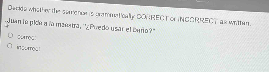 Decide whether the sentence is grammatically CORRECT or INCORRECT as written.
Juan le pide a la maestra, ''¿Puedo usar el baño?''
correct
incorrect