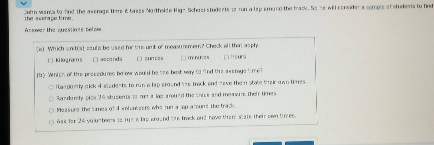 John wants to find the average time it takes Northside High School students to run a lap around the track. So he will consider a sample of students to find
the average time.
Answer the questions below.
(a) Which unit(s) could be used for the unit of measurement? Check all that apply.
kilograms seconds ounces minutes hours
(b) Which of the procedures below would be the best way to find the average time?
Randomly pick 4 students to run a lap around the track and have them state their own times.
Randomly pick 24 students to run a lap around the track and measure their times.
Measure the times of 4 volunteers who run a lap around the track.
Ask for 24 volunteers to run a lap around the track and have them state their own times.