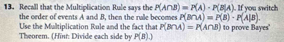 Recall that the Multiplication Rule says the P(A∩ B)=P(A)· P(B|A). If you switch 
the order of events A and B, then the rule becomes P(B∩ A)=P(B)· P(A|B). 
Use the Multiplication Rule and the fact that P(B∩ A)=P(A∩ B) to prove Bayes' 
Theorem. (Hint: Divide each side by P(B).)