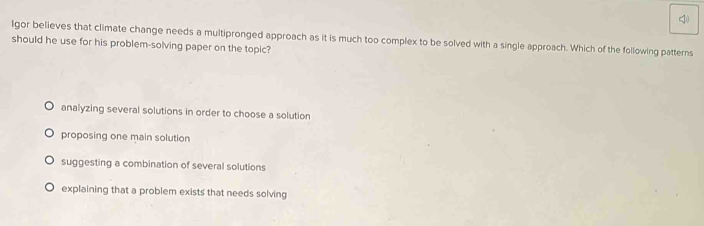 lgor believes that climate change needs a multipronged approach as it is much too complex to be solved with a single approach. Which of the following patterns
should he use for his problem-solving paper on the topic?
analyzing several solutions in order to choose a solution
proposing one main solution
suggesting a combination of several solutions
explaining that a problem exists that needs solving