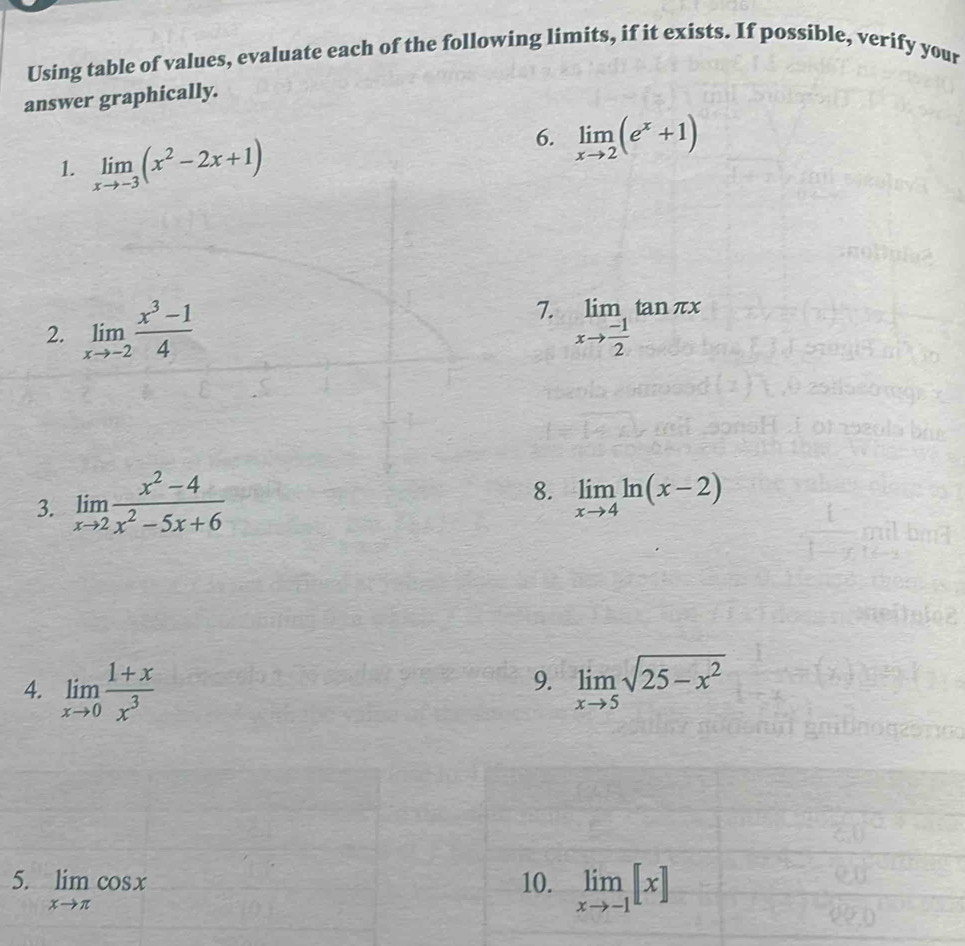 Using table of values, evaluate each of the following limits, if it exists. If possible, verify your 
answer graphically. 
1. limlimits _xto -3(x^2-2x+1)
6. limlimits _xto 2(e^x+1)
2. limlimits _xto -2 (x^3-1)/4  7. limlimits _xto  (-1)/2 tan π x
3. limlimits _xto 2 (x^2-4)/x^2-5x+6 
8. limlimits _xto 4ln (x-2)
9. 
4. limlimits _xto 0 (1+x)/x^3  limlimits _xto 5sqrt(25-x^2)
5. limlimits _xto π cos x 10. limlimits _xto -1[x]