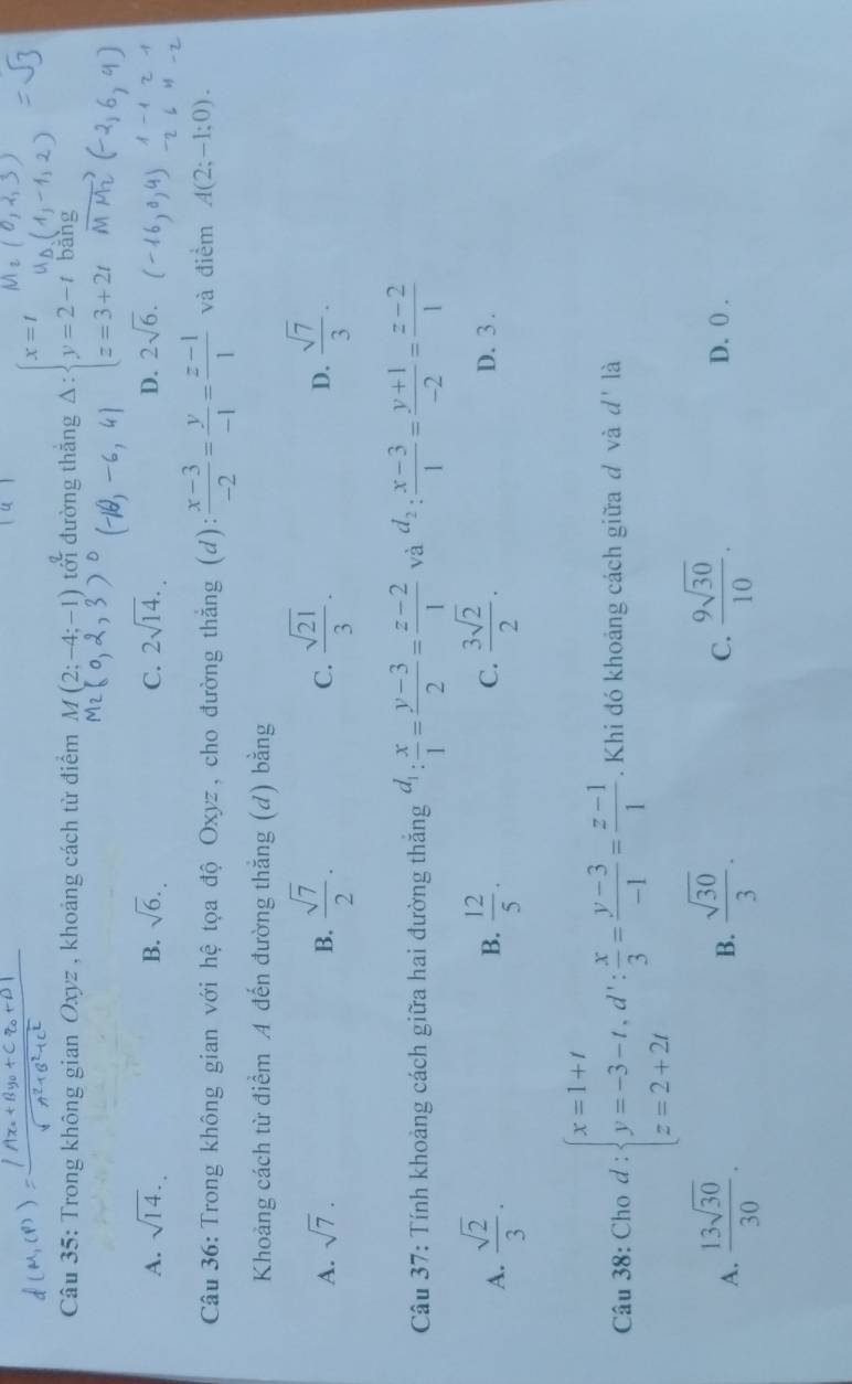 Trong không gian Oxyz , khoảng cách từ điểm M(2;-4;-1) 2frac 2 đường thắng Delta :beginarrayl x=t&m y=2-t z=3+2tendarray. bāng
A. sqrt(14). B. sqrt(6). C. 2sqrt(14). D. 2sqrt(6).
Câu 36: Trong không gian với hệ tọa độ Oxyz, cho đường thẳng (d):  (x-3)/-2 = y/-1 = (z-1)/1  và điểm A(2;-1;0).
Khoảng cách từ điểm A đến đường thắng (d) bằng
A. sqrt(7). B.  sqrt(7)/2 . C.  sqrt(21)/3 . D.  sqrt(7)/3 .
Câu 37: Tính khoảng cách giữa hai đường thăng d_1: x/1 = (y-3)/2 = (z-2)/1  và d_2: (x-3)/1 = (y+1)/-2 = (z-2)/1 
B.
C.
A.  sqrt(2)/3 .  12/5 .  3sqrt(2)/2 . D. 3 .
Câu 38: Cho d : beginarrayl x=1+t y=-3-t,d': x/3 = (y-3)/-1 = (z-1)/1 . Khi đó khoảng cách giữa đ và d' là
A.  13sqrt(30)/30 .  sqrt(30)/3 .  9sqrt(30)/10 .
B.
C. D. ( .