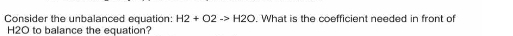 Consider the unbalanced equation: H2+O2to H2O. What is the coefficient needed in front of
H2O to balance the equation?