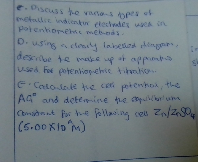 Discuss the various dopes of 
metallic indicaror elechodes used in 
potenhomemsc mehods. 
D. using a clearly (abelled diagram, ir 
describe te make up of apparams 
used for potenhiomehic timarian. 
E. Coolculate the cell potential, the
AG° and detemine the equilibrium 
constant fir the follawing cell Zn/ZnSO_4
(5.00* 10^AM)