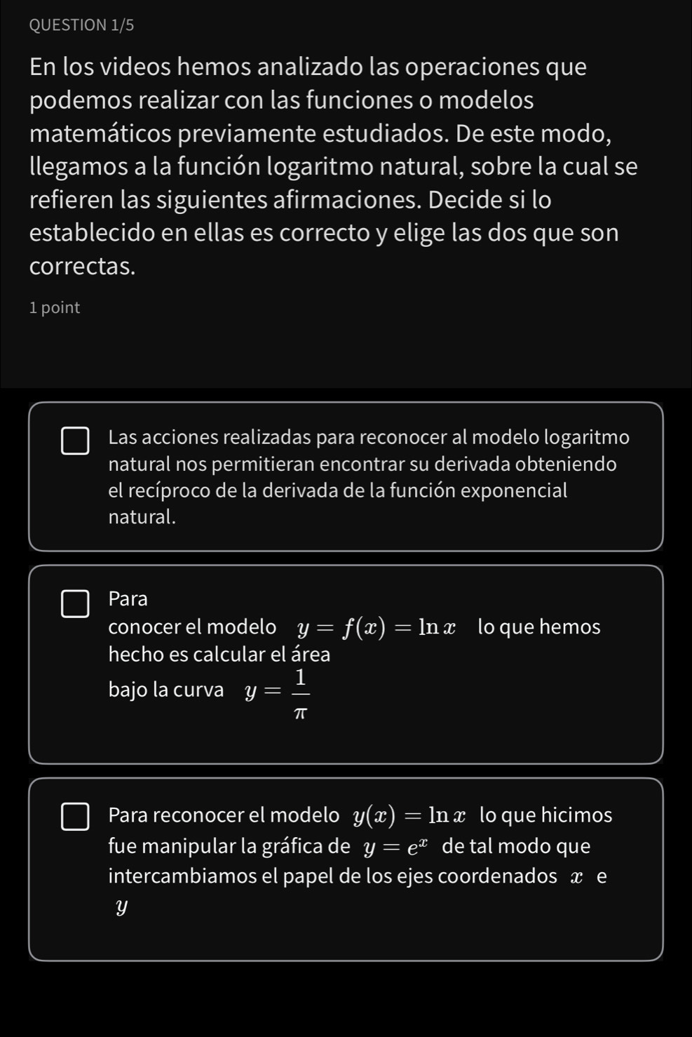 QUESTION 1/5 
En los videos hemos analizado las operaciones que 
podemos realizar con las funciones o modelos 
matemáticos previamente estudiados. De este modo, 
llegamos a la función logaritmo natural, sobre la cual se 
refieren las siguientes afirmaciones. Decide si lo 
establecido en ellas es correcto y elige las dos que son 
correctas. 
1 point 
Las acciones realizadas para reconocer al modelo logaritmo 
natural nos permitieran encontrar su derivada obteniendo 
el recíproco de la derivada de la función exponencial 
natural. 
Para 
conocer el modelo y=f(x)=ln x lo que hemos 
hecho es calcular el área 
bajo la curva y= 1/π  
Para reconocer el modelo y(x)=ln x lo que hicimos 
fue manipular la gráfica de y=e^x de tal modo que 
intercambiamos el papel de los ejes coordenados x e
Y