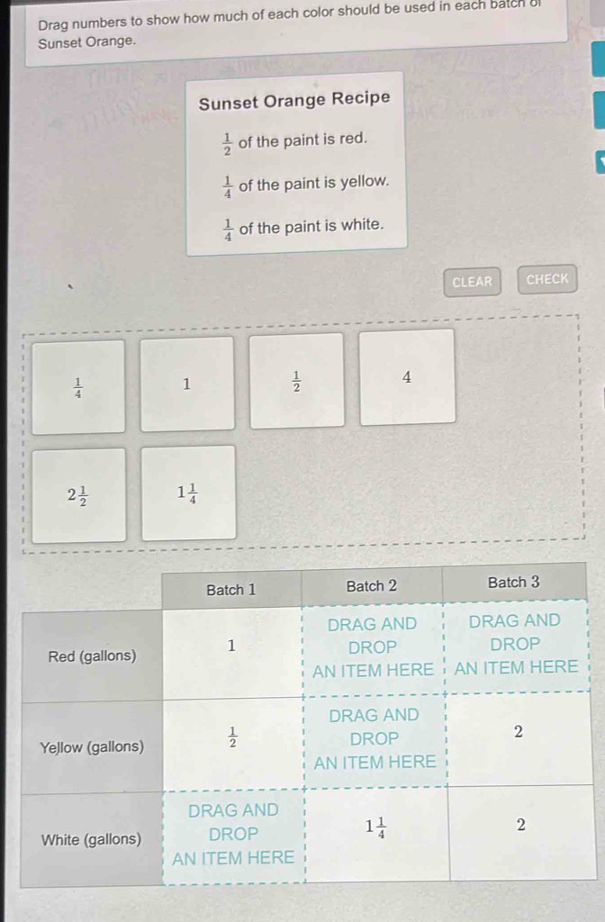 Drag numbers to show how much of each color should be used in each batch o
Sunset Orange.
Sunset Orange Recipe
 1/2  of the paint is red.
 1/4  of the paint is yellow.
 1/4  of the paint is white.
CLEAR CHECK
 1/4  1
 1/2 
4
2 1/2  1 1/4 