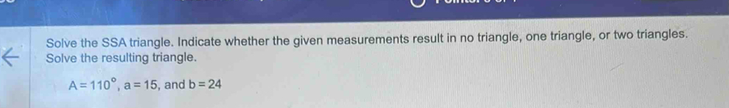 Solve the SSA triangle. Indicate whether the given measurements result in no triangle, one triangle, or two triangles. 
Solve the resulting triangle.
A=110°, a=15 , and b=24
