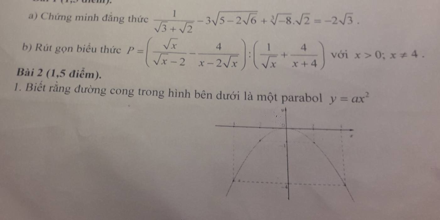 Chứng minh đẳng thức  1/sqrt(3)+sqrt(2) -3sqrt(5-2sqrt 6)+sqrt[3](-8).sqrt(2)=-2sqrt(3). 
b) Rút gọn biểu thức P=( sqrt(x)/sqrt(x)-2 - 4/x-2sqrt(x) ):( 1/sqrt(x) + 4/x+4 ) với x>0; x!= 4. 
Bài 2 (1,5 điểm). 
1. Biết rằng đường cong trong hình bên dưới là một parabol y=ax^2