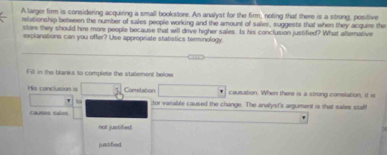 A larger firm is considering acquiring a small bookstore. An analyst for the firm, noting that there is a strong, positive 
relationship between the number of sales people working and the amount of sales, suggests that when they acquire the 
store they should hire more people because that will drive higher sales. Is his conclusion justified? What alternative 
explanations can you offer? Use appropriate statistics terminology. 
Fill in the blanks to complete the statement below 
His conclusion is Correlation causation. When there is a strong correlation, if is 
to ;tor variable caused the change. The analyst's argument is that sales staff 
causes sales 
not justified. 7 
justified