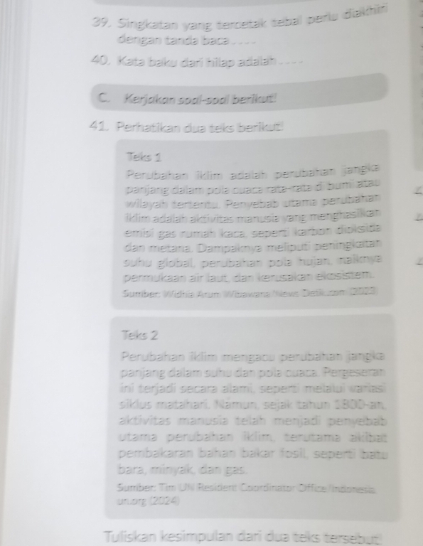 Singkatan yang tercetak tebal perlu diakhin 
dengan tanda baca_ 
40. Kata baku darí hilap adalah_ 
C. Kerjakan soal-soal berikut! 
41. Perhatikan dua teks berikut! 
Teks 1 
Perubahan İklim adalah perubahan jangka 
parjang dalam pola cuacə ratə-rata di bumi atau 
willayah tertentu. Penyebab utama perubähan 
iklim adalah aktivitas manusia yang manghasiikan 
emisí gas rumaḥ kaca, seperti karbon diolsita 
dan metara, Dampaknyə meliputí peningkitan 
suhu global, perubahan polə hujan, naïkmya / 
permukaan air laut, dan kerusakan ekösistem. 
Sumber: Widhia Arum Wihawana/Nevs Detksan (2023) 
Teks 2 
Perubahan íklim mengaou perubahan jangka 
panjang dalam suhu đan pola cuaca. Pergeseran 
ini terjadi secara alami, seperti melalui variasi 
siklus matahari. Námun, sejak tahun 1BDD-an, 
aktivitas manusia telah menjadi penyebab 
utama perubahan İklim, terutama akilbat 
pembakaran bahan bakar fosil, seperti batu 
bara, minyak, dan gas. 
Sumber: Tim UN ResidentCoordinator Office/Indonesia 
uruorg (2024) 
Tuliskan kesimpulan dari dua teks tersebut