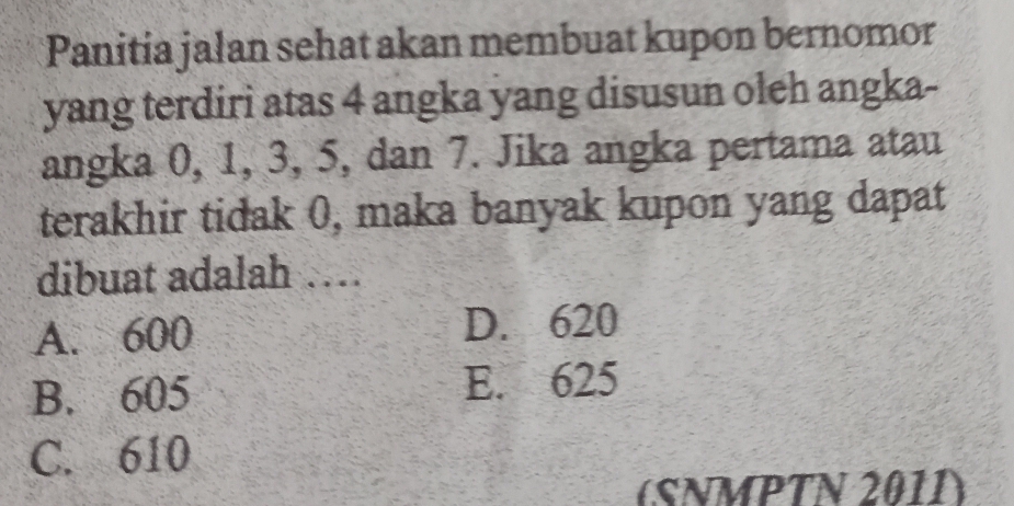 Panitia jalan sehat akan membuat kupon bernomor
yang terdiri atas 4 angka yang disusun oleh angka-
angka 0, 1, 3, 5, dan 7. Jika angka pertama atau
terakhir tidak 0, maka banyak kupon yang dapat
dibuat adalah …
A. 600 D. 620
B. 605 E. 625
C. 610
(SNMPTN 2011)