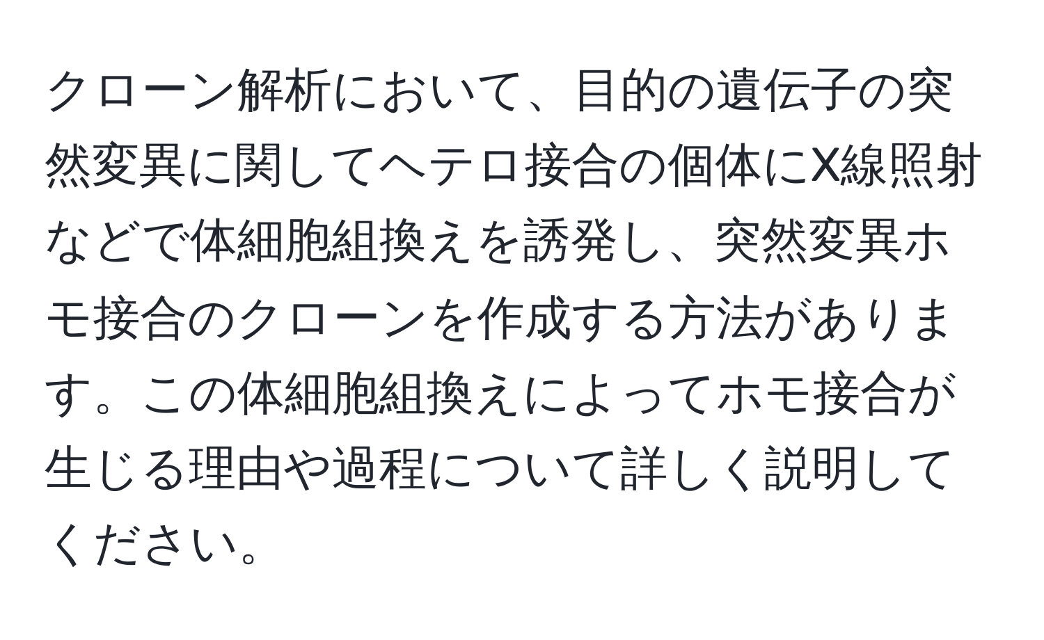 クローン解析において、目的の遺伝子の突然変異に関してヘテロ接合の個体にX線照射などで体細胞組換えを誘発し、突然変異ホモ接合のクローンを作成する方法があります。この体細胞組換えによってホモ接合が生じる理由や過程について詳しく説明してください。