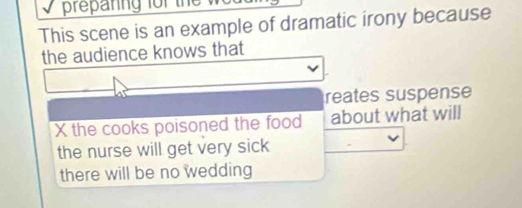 This scene is an example of dramatic irony because 
the audience knows that 
reates suspense 
X the cooks poisoned the food about what will 
the nurse will get very sick 
there will be no wedding