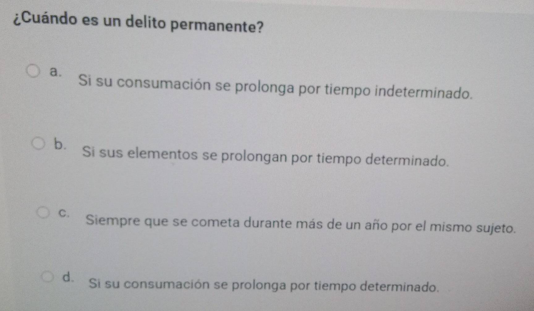 ¿Cuándo es un delito permanente?
a.
Si su consumación se prolonga por tiempo indeterminado.
b. Si sus elementos se prolongan por tiempo determinado.
C. Siempre que se cometa durante más de un año por el mismo sujeto.
d. Si su consumación se prolonga por tiempo determinado.