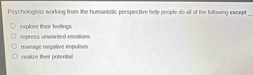 Psychologists working from the humanistic perspective help people do all of the following except_
explore their feelings
repress unwanted emotions
manage negative impulses
realize their potential