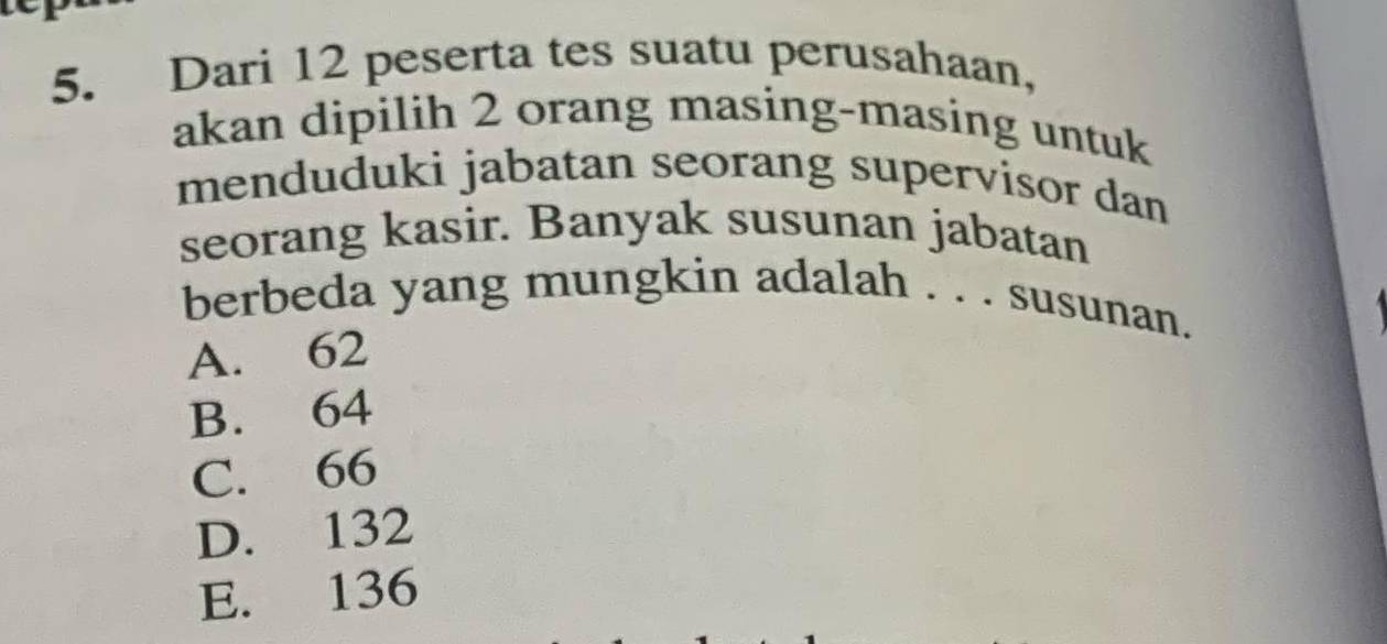 Dari 12 peserta tes suatu perusahaan,
akan dipilih 2 orang masing-masing untuk
menduduki jabatan seorang supervisor dan
seorang kasir. Banyak susunan jabatan
berbeda yang mungkin adalah . . . susunan.
A. 62
B. 64
C. 66
D. 132
E. 136