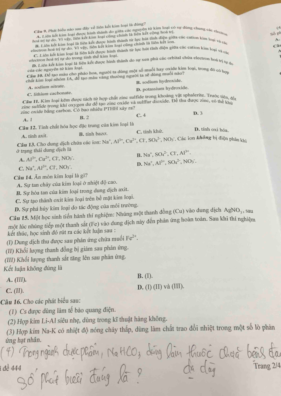 Phát biểu nào sau đây về liên kết kim loại là đúng?
(4
A. Liên kết kim loại được hình thành do giữa các nguyên tử kim loại có sự dùng chung các electron
hoá trị tự do. Vì vậy, liên kết kim loại cũng chính là liên kết cộng hoá trị.
Số ph
A.
B. Liên kết kim loại là liên kết được hình thành từ lực hút tĩnh điện giữa các cation kim loại và các
Cất
electron hoá trị tự do. Vì vậy, liên kết kim loại cũng chính là liên kết ion.
C. Liên kết kim loại là liên kết được hình thành từ lực hút tĩnh điện giữa các cation kim loại và các
A
electron hoá trị tự do trong tinh thể kim loại.
D. Liên kết kim loại là liên kết được hình thành do sự xen phủ các orbital chứa electron hoá trị tự do
của các nguyên tử kim loại.
Câu 10. Để tạo màu cho pháo hoa, người ta dùng một số muối hay oxide kim loại, trong đó có hợp
chất kim loại nhóm IA, để tạo màu vàng thường người ta sẽ dùng muối nào?
A. sodium nitrate. B. sodium hydroxide.
C. lithium cacbonate. D. potassium hydroxide.
Câu 11. Kim loại kêm được tách từ hợp chất zinc sulfide trong khoáng vật sphalerite. Trước tiên, đốt
zinc sulfide trong khí oxygen dư để tạo zinc oxide và sulffur dioxide. Để thu được zínc, có thể khử
zinc oxide bằng carbon. Có bao nhiêu PTHH xảy ra?
A. l B. 2 C. 4
D. 3
Câu 12. Tính chất hóa học đặc trung của kim loại là
A. tính axit. B. tính bazơ. C. tính khử.
D. tính oxi hóa.
Câu 13. Cho dung dịch chứa các ion: Na^+,Al^(3+),Cu^(2+),Cl^-,SO_4^((2-),NO_3) * Các ion không bị điện phân khi
ở trạng thái dung dịch là
B. Na^+,SO_4^((2-),Cl^-),Al^(3+).
A. Al^(3+),Cu^(2+) ,CI^-,NO_3^(-.
C. Na^+),Al^(3+), _2Cl^-,NO_3 D. Na^+,Al^(3+),SO_4^((2-),NO_3^-.
Câu 14. Ăn mòn kim loại là gì?
A. Sự tan chảy của kim loại ở nhiệt độ cao.
B. Sự hòa tan của kim loại trong dung dịch axit.
C. Sự tạo thành oxit kim loại trên be mặt kim loại.
D. Sự phá hủy kim loại do tác động của môi trường.
Câu 15. Một học sinh tiến hành thí nghiệm: Nhúng một thanh đồng (Cu) vào dung dịch AgNO_3) , sau
một lúc nhúng tiếp một thanh sắt (Fe) vào dung dịch này đến phản ứng hoàn toàn. Sau khi thí nghiệm
kết thúc, học sinh đó rút ra các kết luận sau :
(I) Dung dịch thu được sau phản ứng chứa muối Fe^(2+).
(II) Khối lượng thanh đồng bị giảm sau phản ứng.
(III) Khối lượng thanh sắt tăng lên sau phản ứng.
Kết luận không đúng là
A. (III).
B. (I).
C. (II). D. (I) (II) và (III).
Câu 16. Cho các phát biểu sau:
(1) Cs được dùng làm tế bào quang điện.
(2) Hợp kim Li-Al siêu nhẹ, dùng trong kĩ thuật hàng không.
(3) Hợp kim Na-K có nhiệt độ nóng chảy thấp, dùng làm chất trao đổi nhiệt trong một số lò phản
ứng hạt nhân.
i đề 444 Trang 2/4