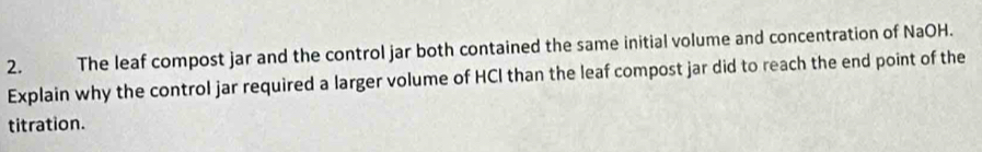 The leaf compost jar and the control jar both contained the same initial volume and concentration of NaOH. 
Explain why the control jar required a larger volume of HCI than the leaf compost jar did to reach the end point of the 
titration.