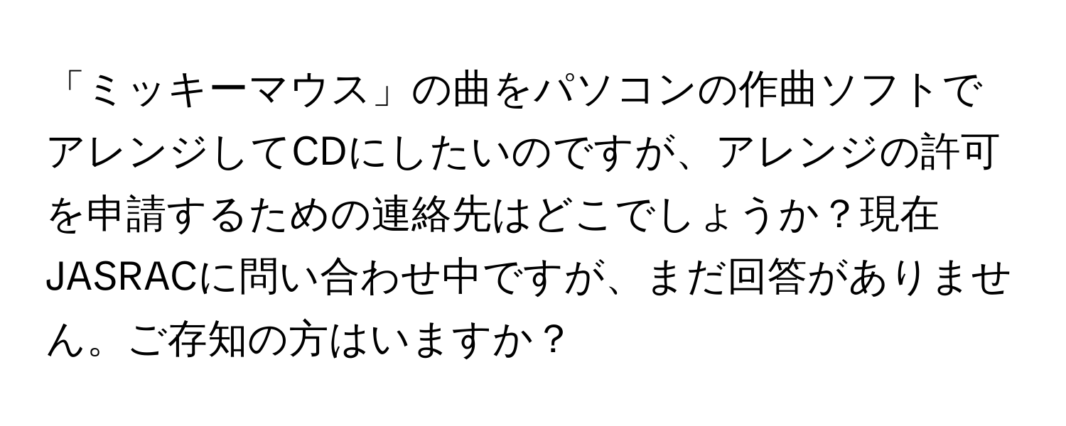 「ミッキーマウス」の曲をパソコンの作曲ソフトでアレンジしてCDにしたいのですが、アレンジの許可を申請するための連絡先はどこでしょうか？現在JASRACに問い合わせ中ですが、まだ回答がありません。ご存知の方はいますか？