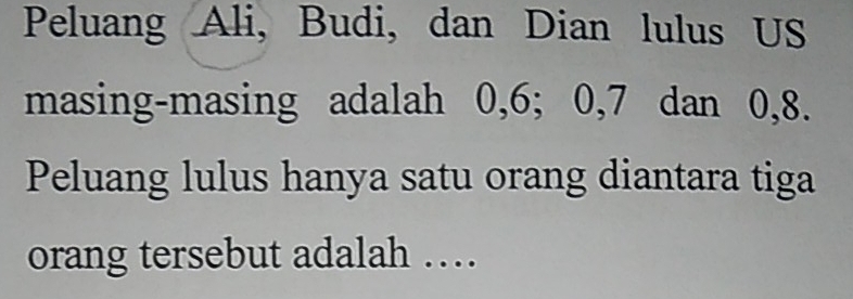 Peluang Ali, Budi, dan Dian lulus US 
masing-masing adalah 0, 6; 0, 7 dan 0, 8. 
Peluang lulus hanya satu orang diantara tiga 
orang tersebut adalah …