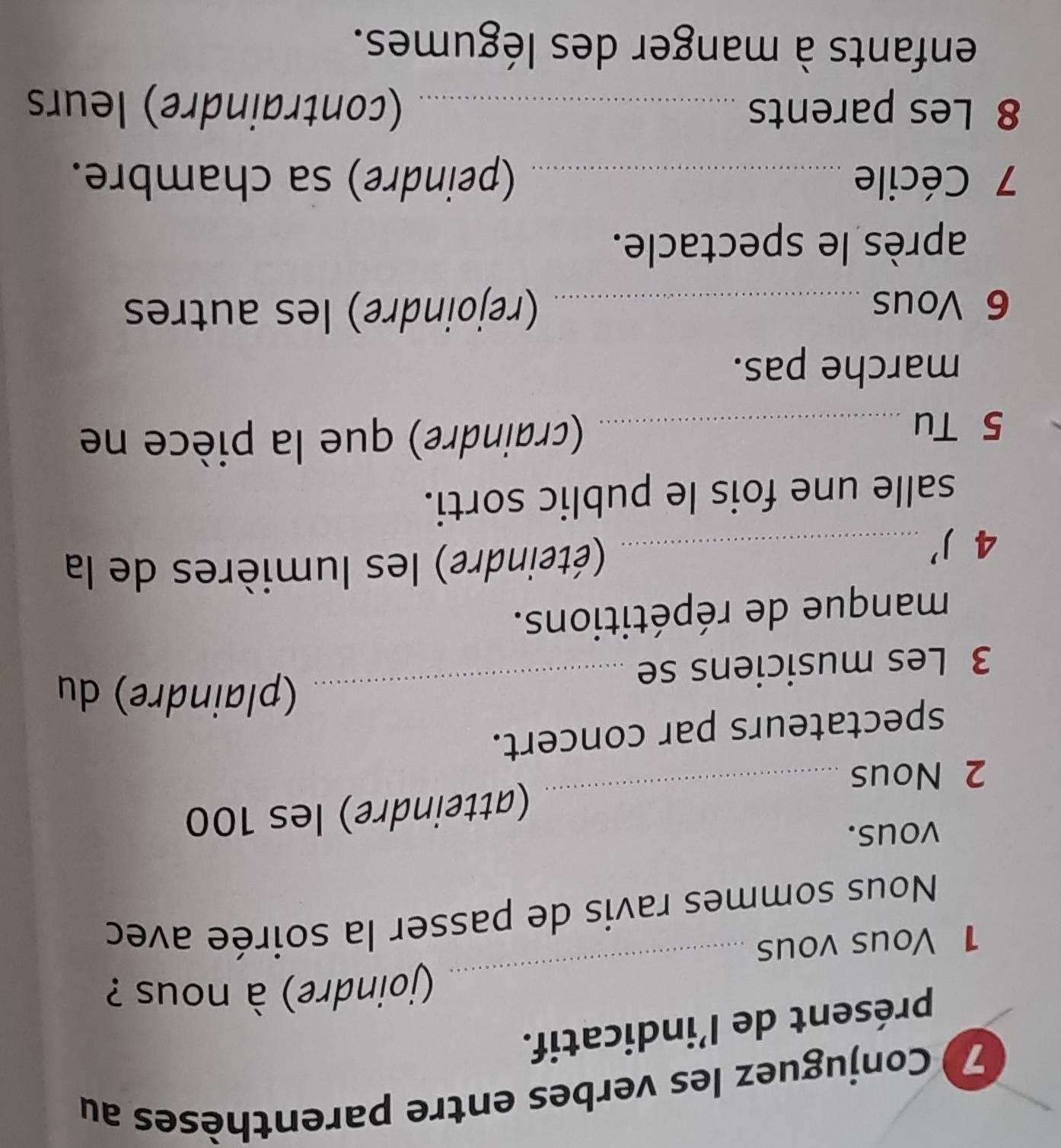 Conjuguez les verbes entre parenthèses au 
présent de l’indicatif. 
_ 
(joindre) à nous ? 
1 Vous vous 
Nous sommes ravis de passer la soirée avec 
vous. 
2 Nous _(atteindre) les 100
spectateurs par concert. 
_(plaindre) du 
3 Les musiciens se 
manque de répétitions. 
4)' _(éteindre) les lumières de la 
salle une fois le public sorti. 
5 Tu _(craindre) que la pièce ne 
marche pas. 
6 Vous _(rejoindre) les autres 
après le spectacle. 
7 Cécile_ (peindre) sa chambre. 
8 Les parents _(contraindre) leurs 
enfants à manger des légumes.