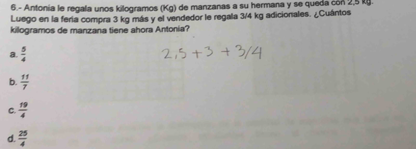 6.- Antonia le regala unos kilogramos (Kg) de manzanas a su hermana y se queda con 2,5 kg.
Luego en la fera compra 3 kg más y el vendedor le regala 3/4 kg adicionales. ¿Cuántos
kilogramos de manzana tiene ahora Antonia?
a.  5/4 
b.  11/7 
C.  19/4 
d.  25/4 