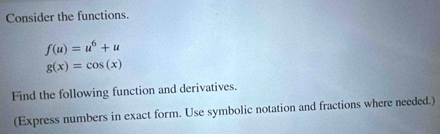 Consider the functions.
f(u)=u^6+u
g(x)=cos (x)
Find the following function and derivatives. 
(Express numbers in exact form. Use symbolic notation and fractions where needed.)