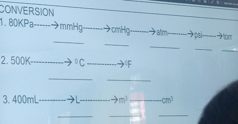 Edit with Acr 
CONVERSION 
1. 80KPa -- ------ mmHg cmHg atm psi- torr 
_ 
_ 
_ 
_ 
_ 
2. 500K
_^0C _ 
0F 
_ 
_ 
3. 400mL __ m^3 _ cm^3
__ 
_