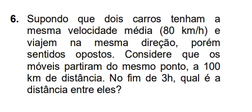 Supondo que dois carros tenham a 
mesma velocidade média (80 km/h) e 
viajem na mesma direção, porém 
sentidos opostos. Considere que os 
móveis partiram do mesmo ponto, a 100
km de distância. No fim de 3h, qual é a 
distância entre eles?