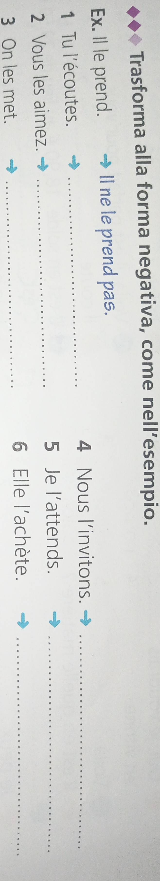 Trasforma alla forma negativa, come nell’esempio. 
Ex. Il le prend. ll ne le prend pas. 
_ 
4 Nous l’invitons._ 
1 Tu l'écoutes. 
5 Je l’attends._ 
2 Vous les aimez._ 
3 On les met._ 
6 Elle l'achète._