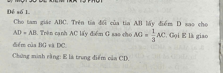 Đề số 1. 
Cho tam giác ABC. Trên tia đối của tia AB lấy điểm D sao cho
AD=AB. Trên cạnh AC lấy điểm G sao cho AG= 1/3 AC. . Gọi E là giao 
điểm của BG và DC. 
Chứng minh rằng: E là trung điểm của CD.