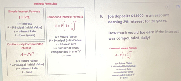 Interest Formulas 
Simple Interest Formula
I=Prt Compound Interest Formula 9. Joe deposits $14000 in an account
I= Interest earning 2% interest for 20 years.
P= Principal (Initial Value) A=P(1+ r/n )^nt
r= Interest Rate 
How much would Joe earn if the interest
t= time (years) A= Future Value
P=P rincipal (Initial Value) was compounded daily? 
Continuously Compounded r= Interest Rate 
Interest n= number of times
A=Pe^(π) compounded in one “t” Compound Interest Formuls
t= time
A=P(1+ r/n )^n
A= Future Value
A=
P=P Principal (Initial Value) Future Value
r= Interest Rate P=1 Principal (Initial Value)
t= time n = number of times r = Interest Rate 
compounded in one "'t"
t=t T